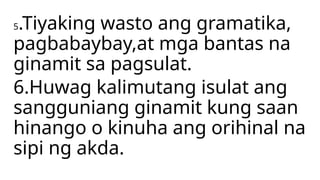 5.Tiyaking wasto ang gramatika,
pagbabaybay,at mga bantas na
ginamit sa pagsulat.
6.Huwag kalimutang isulat ang
sangguniang ginamit kung saan
hinango o kinuha ang orihinal na
sipi ng akda.
 