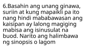 6.Basahin ang unang ginawa,
suriin at kung mapaikli pa ito
nang hindi mababawasan ang
kaisipan ay lalong magiging
mabisa ang isinusulat na
buod. Narito ang halimbawa
ng sinopsis o lagom
 