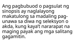 Ang pagbubuod o pagsulat ng
sinopsis ay naglalayong
makatulong sa madaling pag-
unawa sa diwa ng seleksyon o
akda, kung kaya’t nararapat na
maging payak ang mga salitang
gagamitin.
 
