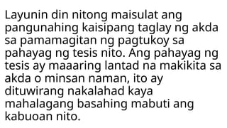 Layunin din nitong maisulat ang
pangunahing kaisipang taglay ng akda
sa pamamagitan ng pagtukoy sa
pahayag ng tesis nito. Ang pahayag ng
tesis ay maaaring lantad na makikita sa
akda o minsan naman, ito ay
dituwirang nakalahad kaya
mahalagang basahing mabuti ang
kabuoan nito.
 