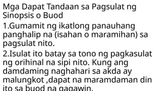 Mga Dapat Tandaan sa Pagsulat ng
Sinopsis o Buod
1.Gumamit ng ikatlong panauhang
panghalip na (isahan o maramihan) sa
pagsulat nito.
2.Isulat ito batay sa tono ng pagkasulat
ng orihinal na sipi nito. Kung ang
damdaming naghahari sa akda ay
malungkot ,dapat na maramdaman din
 