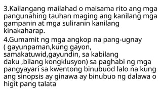 3.Kailangang mailahad o maisama rito ang mga
pangunahing tauhan maging ang kanilang mga
gampanin at mga suliranin kanilang
kinakaharap.
4.Gumamit ng mga angkop na pang-ugnay
( gayunpaman,kung gayon,
samakatuwid,gayundin, sa kabilang
daku ,bilang kongklusyon) sa paghabi ng mga
pangyayari sa kwentong binubuod lalo na kung
ang sinopsis ay ginawa ay binubuo ng dalawa o
higit pang talata
 
