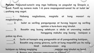 Panuto: Pagsunod-sunorin ang mga hakbang sa pagsulat ng Sinopsis o
Buod. Pumili ng numero mula 1-6 para mapagsunod-sunod ito at isulat sa
patlang ang sagot.
______ 1. Habang nagbabasa, magtala at kung maaari ay
magbalangkas.
____ 2. Isulat sa sariling pangungusap at huwag lagyan ng sariling
opinion o kuro-kuro ang isinulat.
_____ 3. Basahin ang buong seleksyon o akda at unawaing mabuti
hanggang makuha ang buong kaisipan o
paksa ng diwa.
_____4. Suriin at hanapin ang pangunahin at di pangunahing kaisipan.
_____5. Basahin ang unang ginawa, suriin at kung mapaiikli pa ito nang
hindi mababawasan ang
kaisipan ay lalong magiging mabisa ang isinulat na buod.
 