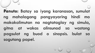Panuto: Batay sa iyong karanasan, sumulat
ng mahalagang pangyayaring hindi mo
makakalimutan na nagtataglay ng simula,
gitna at wakas alinsunod sa wastong
pagsulat ng buod o sinopsis. Isulat sa
sagutang papel.
 
