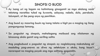 SINOPSI O BUOD
• Ay isang uri ng lagom na kalimitang ginagamit sa mga akdang nasa
tekstong naratibo tulad ng kuwento, salaysay, nobela, dula, parabola,
talumpati, at iba pang anyo ng panitikan.
• Ang buod ay maaring buuin ng isang talata o higit pa o maging ng ilang
pangungusap lamang.
• Sa pagsulat ng sinopsis, mahalagang maibuod ang nilalaman ng
binasang akda gamit ang sariling salita
• Ang pagbubuod o pagsulat ng sinopsis ay naglalayong makatulong sa
madaling pag-unawa sa diwa ng seleksiyon o akda, kung kaya’t
nararapat na maging payak ang mga salitang gagamitin.
 