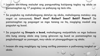 • Layunin din nitong maisulat ang pangunahing kaisipang taglay ng akda sa
pamamagitan ng 17 pagtukoy sa pahayag ng tesis nito.
• Sa pagkuha ng mahahalagang detalye ng akda, mahalagang matukoy ang
sagot sa sumusunod; Sino? Ano? Kailan? Saan? Bakit? Paano? Sa
pamamagitan ng pagsagot sa mga tanong na ito, magiging madali ang
pagsulat ng buod.
• Sa pagsulat ng Sinopsis o buod, mahalagang maipakilala sa mga babasa
nito kung anong akda ang iyong ginawan ng buod sa pamamagitan ng
pagbabanggit sa pamagat, may-akda at pinanggalingan ng akda.
• Iwasan din ang magbigay ng iyong sariling pananaw o paliwanag tungkol sa
akda.
 
