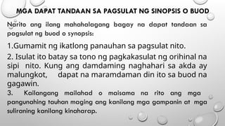 MGA DAPAT TANDAAN SA PAGSULAT NG SINOPSIS O BUOD
Narito ang ilang mahahalagang bagay na dapat tandaan sa
pagsulat ng buod o synopsis:
1.Gumamit ng ikatlong panauhan sa pagsulat nito.
2. Isulat ito batay sa tono ng pagkakasulat ng orihinal na
sipi nito. Kung ang damdaming naghahari sa akda ay
malungkot, dapat na maramdaman din ito sa buod na
gagawin.
3. Kailangang mailahad o maisama na rito ang mga
pangunahing tauhan maging ang kanilang mga gampanin at mga
suliraning kanilang kinaharap.
 