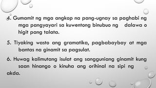 4. Gumamit ng mga angkop na pang-ugnay sa paghabi ng
mga pangyayari sa kuwentong binubuo ng dalawa o
higit pang talata.
5. Tiyaking wasto ang gramatika, pagbabaybay at mga
bantas na ginamit sa pagsulat.
6. Huwag kalimutang isulat ang sangguniang ginamit kung
saan hinango o kinuha ang orihinal na sipi ng
akda.
 