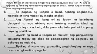 Panuto: Basahin at unawain ang ibinigay na pangungusap, isulat ang TSEK ( ) kung sa
✔
tingin mo ay tama ang nakasaad na pangungusapn at EKIS (X) naman kung ito ay mali.
Isulat ang sagot sa patlang.
1. _____Sa pagbuo ng sinopsis o buod, habang nagbabasa,
magtala at kung maaari ay magbalangkas.
2. _____Ang Abstrak ay isang uri ng lagom na kalimitang
ginagamit sa mga akdang nasa tekstong naratibo tulad ng
kuwento, salaysay, nobela, dula, parabola, talumpati at iba pang
anyo ng panitikan.
3. _____Layunin ng buod o sinopsis na maisulat ang pangunahing
kaisipang taglay ng akda sa pamamagitan ng pagtukoy sa
pahayag ng tesis nito.
4. _____Tiyaking di-wasto ang gramatika, pagbabaybay at mga
bantas na ginamit sa pagsulat.
 