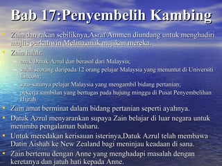 BBaabb 1177::PPeennyyeemmbbeelliihh KKaammbbiinngg 
• ZZaaiinn ddaann rraakkaann sseebbiilliikknnyyaa,,AAssrraaff AAmmmmeenn ddiiuunnddaanngg uunnttuukk mmeenngghhaaddiirrii 
mmaajjlliiss ppeerrkkaahhwwiinn MMeelliinnaa,,aannaakk mmaajjiikkaann mmeerreekkaa.. 
• ZZaaiinn iiaallaahh:: 
– aannaakk DDaattuukk AAzzrruull ddaann bbeerraassaall ddaarrii MMaallaayyssiiaa;; 
– ssaallaahh sseeoorraanngg ddaarriippaaddaa 1122 oorraanngg ppeellaajjaarr MMaallaayyssiiaa yyaanngg mmeennuunnttuutt ddii UUnniivveerrssiittii 
LLiinnccoollnn;; 
– ssaattuu--ssaattuunnyyaa ppeellaajjaarr MMaallaayyssiiaa yyaanngg mmeennggaammbbiill bbiiddaanngg ppeerrttaanniiaann;; 
– ppeekkeerrjjaa ssaammbbiillaann yyaanngg bbeerrttuuggaass ppaaddaa hhuujjuunngg mmiinngggguu ddii PPuussaatt PPeennyyeemmbbeelliihhaann 
HHiijjrraahh.. 
• ZZaaiinn aammaatt bbeerrmmiinnaatt ddaallaamm bbiiddaanngg ppeerrttaanniiaann sseeppeerrttii aayyaahhnnyyaa.. 
• DDaattuukk AAzzrruull mmeennyyaarraannkkaann ssuuppaayyaa ZZaaiinn bbeellaajjaarr ddii lluuaarr nneeggaarraa uunnttuukk 
mmeenniimmbbaa ppeennggaallaammaann bbaahhaarruu.. 
• UUnnttuukk mmeerreeddaakkaann kkeerriissaauuaann iisstteerriinnyyaa,,DDaattuukk AAzzrruull tteellaahh mmeemmbbaawwaa 
DDaattiinn AAiisshhaahh kkee NNeeww ZZeeaallaanndd bbaaggii mmeenniinnjjaauu kkeeaaddaaaann ddii ssaannaa.. 
• ZZaaiinn bbeerrtteemmuu ddeennggaann AAnnnnee yyaanngg mmeenngghhaaddaappii mmaassaallaahh ddeennggaann 
kkeerreettaannyyaa ddaann jjaattuuhh hhaattii kkeeppaaddaa AAnnnnee.. 
 