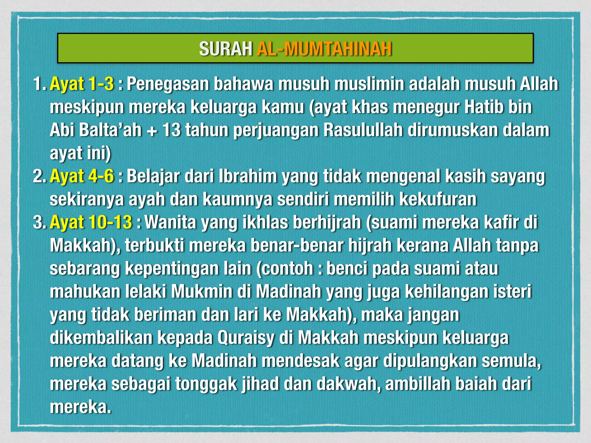 1. Ayat 1-3 : Penegasan bahawa musuh muslimin adalah musuh Allah
meskipun mereka keluarga kamu (ayat khas menegur Hatib bin
Abi Balta’ah + 13 tahun perjuangan Rasulullah dirumuskan dalam
ayat ini)
2. Ayat 4-6 : Belajar dari Ibrahim yang tidak mengenal kasih sayang
sekiranya ayah dan kaumnya sendiri memilih kekufuran
3. Ayat 10-13 : Wanita yang ikhlas berhijrah (suami mereka kaﬁr di
Makkah), terbukti mereka benar-benar hijrah kerana Allah tanpa
sebarang kepentingan lain (contoh : benci pada suami atau
mahukan lelaki Mukmin di Madinah yang juga kehilangan isteri
yang tidak beriman dan lari ke Makkah), maka jangan
dikembalikan kepada Quraisy di Makkah meskipun keluarga
mereka datang ke Madinah mendesak agar dipulangkan semula,
mereka sebagai tonggak jihad dan dakwah, ambillah baiah dari
mereka.
SURAH AL-MUMTAHINAH
 