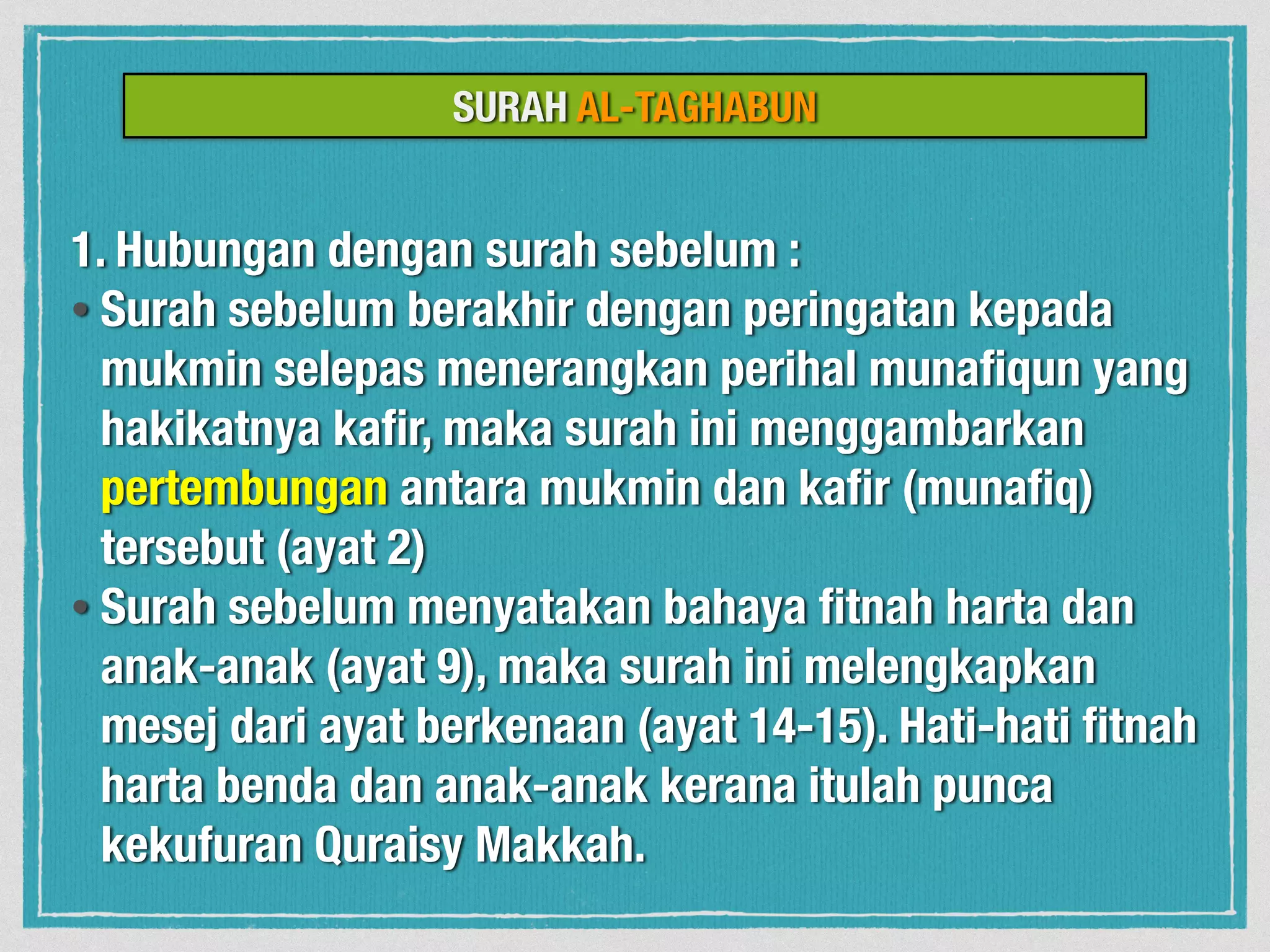 SURAH AL-TAGHABUN
1. Hubungan dengan surah sebelum :
• Surah sebelum berakhir dengan peringatan kepada
mukmin selepas menerangkan perihal munaﬁqun yang
hakikatnya kaﬁr, maka surah ini menggambarkan
pertembungan antara mukmin dan kaﬁr (munaﬁq)
tersebut (ayat 2)
• Surah sebelum menyatakan bahaya ﬁtnah harta dan
anak-anak (ayat 9), maka surah ini melengkapkan
mesej dari ayat berkenaan (ayat 14-15). Hati-hati ﬁtnah
harta benda dan anak-anak kerana itulah punca
kekufuran Quraisy Makkah.
 