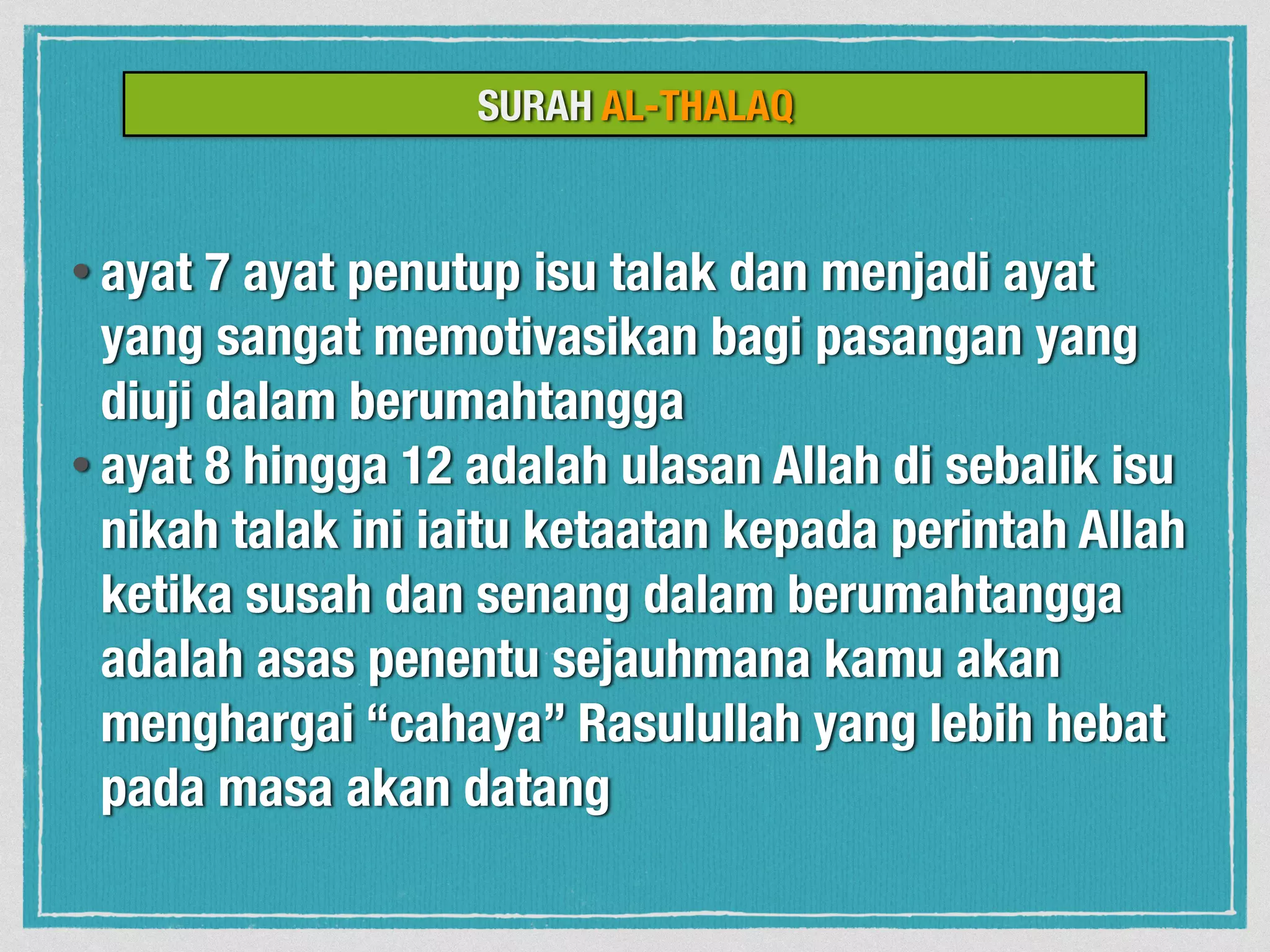 SURAH AL-THALAQ
• ayat 7 ayat penutup isu talak dan menjadi ayat
yang sangat memotivasikan bagi pasangan yang
diuji dalam berumahtangga
• ayat 8 hingga 12 adalah ulasan Allah di sebalik isu
nikah talak ini iaitu ketaatan kepada perintah Allah
ketika susah dan senang dalam berumahtangga
adalah asas penentu sejauhmana kamu akan
menghargai “cahaya” Rasulullah yang lebih hebat
pada masa akan datang
 