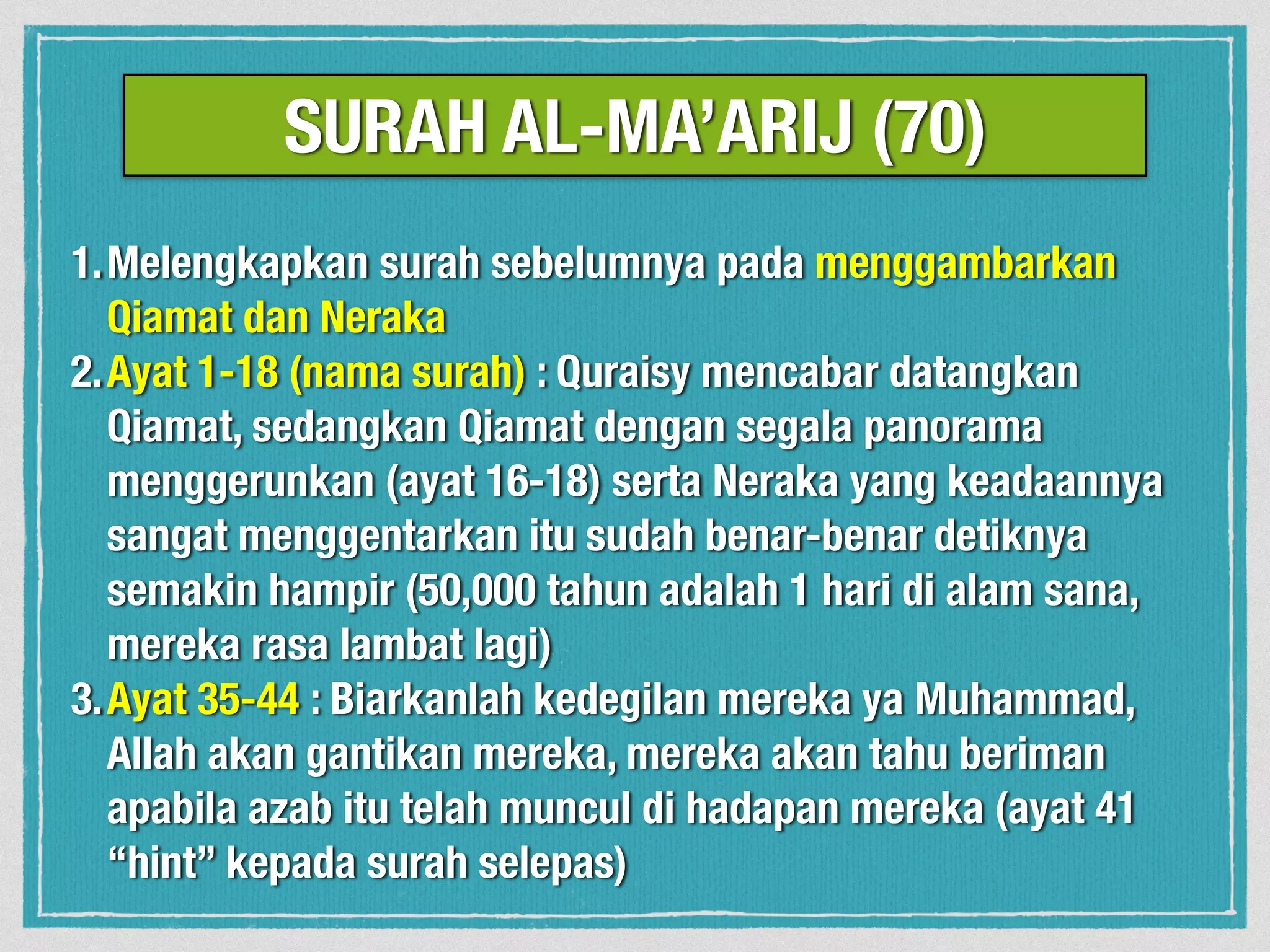 1.Melengkapkan surah sebelumnya pada menggambarkan
Qiamat dan Neraka
2.Ayat 1-18 (nama surah) : Quraisy mencabar datangkan
Qiamat, sedangkan Qiamat dengan segala panorama
menggerunkan (ayat 16-18) serta Neraka yang keadaannya
sangat menggentarkan itu sudah benar-benar detiknya
semakin hampir (50,000 tahun adalah 1 hari di alam sana,
mereka rasa lambat lagi)
3.Ayat 35-44 : Biarkanlah kedegilan mereka ya Muhammad,
Allah akan gantikan mereka, mereka akan tahu beriman
apabila azab itu telah muncul di hadapan mereka (ayat 41
“hint” kepada surah selepas)
SURAH AL-MA’ARIJ (70)
 
