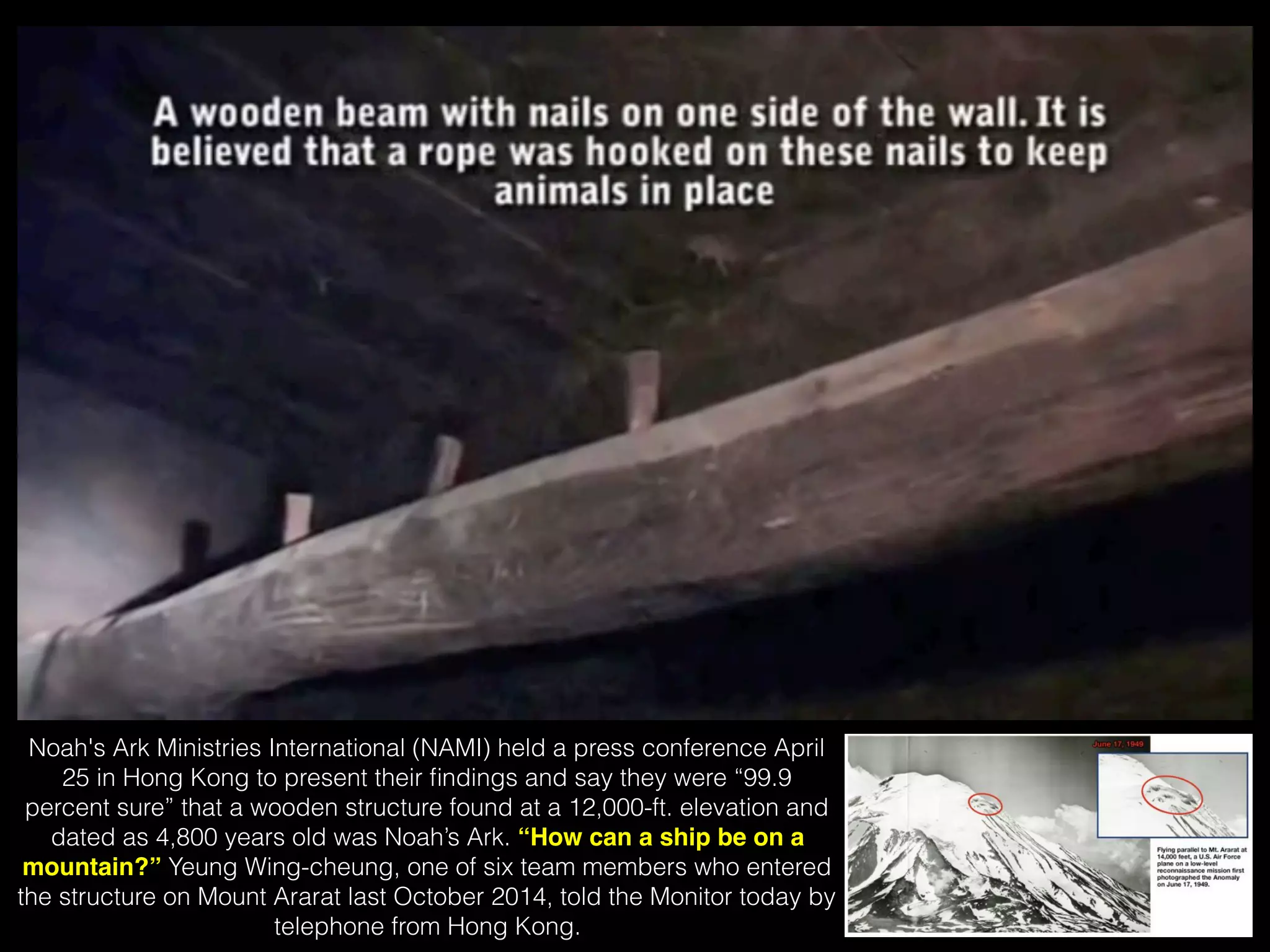 Noah's Ark Ministries International (NAMI) held a press conference April
25 in Hong Kong to present their ﬁndings and say they were “99.9
percent sure” that a wooden structure found at a 12,000-ft. elevation and
dated as 4,800 years old was Noah’s Ark. “How can a ship be on a
mountain?” Yeung Wing-cheung, one of six team members who entered
the structure on Mount Ararat last October 2014, told the Monitor today by
telephone from Hong Kong.
 