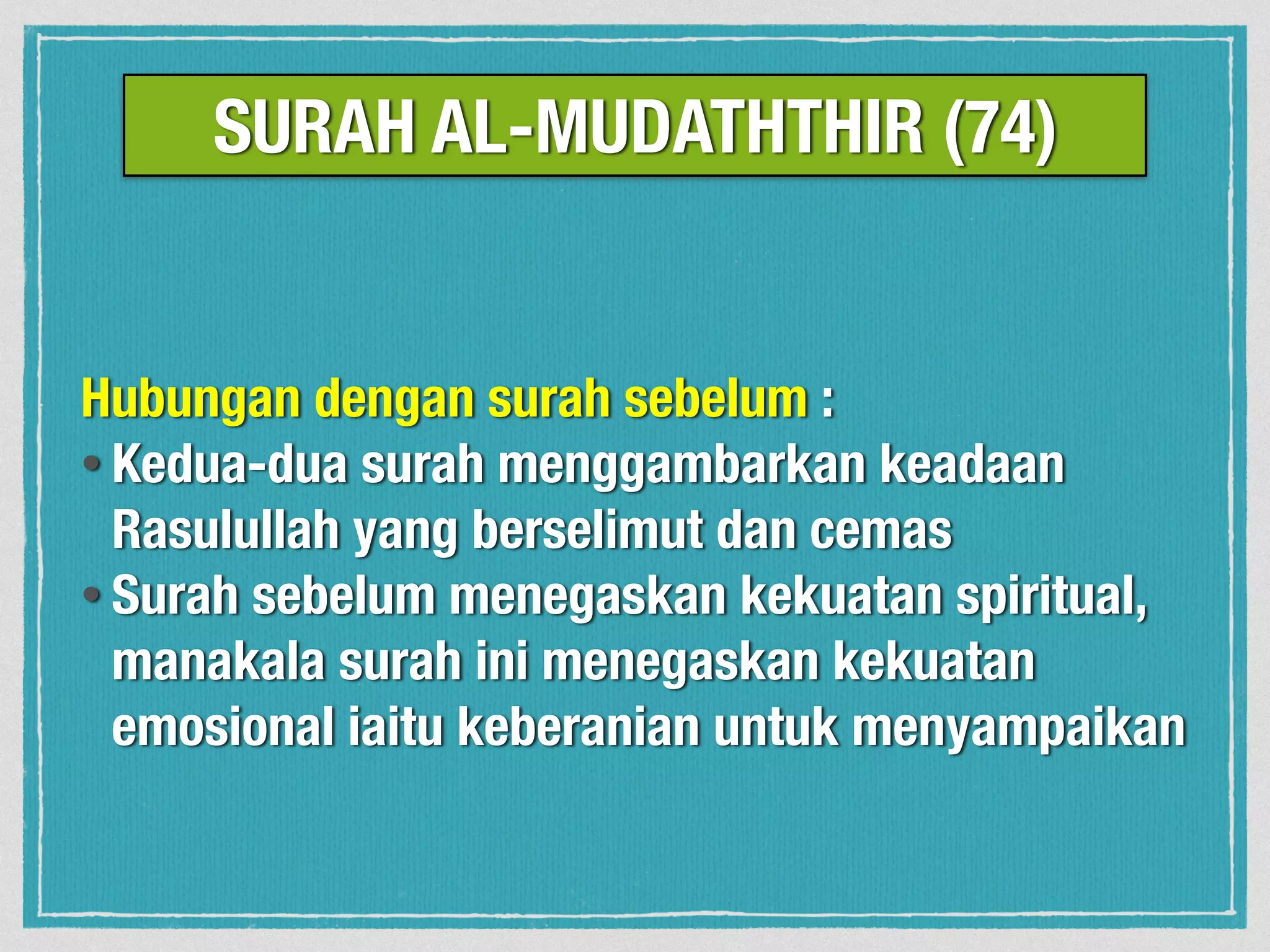 Hubungan dengan surah sebelum :
• Kedua-dua surah menggambarkan keadaan
Rasulullah yang berselimut dan cemas
• Surah sebelum menegaskan kekuatan spiritual,
manakala surah ini menegaskan kekuatan
emosional iaitu keberanian untuk menyampaikan
SURAH AL-MUDATHTHIR (74)
 