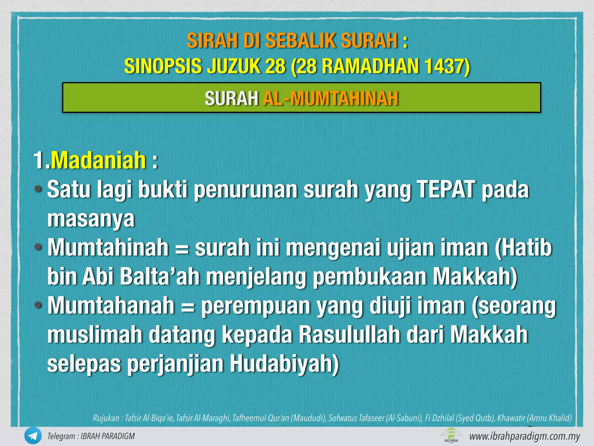 1.Madaniah :
• Satu lagi bukti penurunan surah yang TEPAT pada
masanya
• Mumtahinah = surah ini mengenai ujian iman (Hatib
bin Abi Balta’ah menjelang pembukaan Makkah)
• Mumtahanah = perempuan yang diuji iman (seorang
muslimah datang kepada Rasulullah dari Makkah
selepas perjanjian Hudabiyah)
www.ibrahparadigm.com.myiptcmanager@gmail.com www.ibrahparadigm.com.myTelegram : IBRAH PARADIGM
Rujukan : Tafsir Al-Biqa’ie,Tafsir Al-Maraghi,Tafheemul Qur’an (Maududi), Sofwatus Tafaseer (Al-Sabuni), Fi Dzhilal (Syed Qutb), Khawatir (Amru Khalid)
SURAH AL-MUMTAHINAH
SIRAH DI SEBALIK SURAH :
SINOPSIS JUZUK 28 (28 RAMADHAN 1437)
 