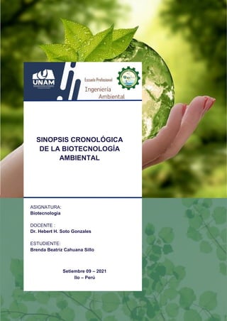 UNIVERSIDAD NACIONAL DE MOQUEGUA
ESCUELA PROFESIONAL DE INGENIERIA AMBIENTAL
1 | P á g i n a
Setiembre 09 – 2021
Ilo – Perú
SINOPSIS CRONOLÓGICA
DE LA BIOTECNOLOGÍA
AMBIENTAL
ASIGNATURA:
Biotecnologia
DOCENTE :
Dr. Hebert H. Soto Gonzales
ESTUDIENTE:
Brenda Beatriz Cahuana Sillo
 