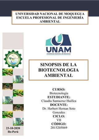 SINOPSIS DE LA BIOTECNOLOGIA AMBIENTAL
CURSO:
Biotecnología
ESTUDIANTE:
Claudia Santacruz Huillca
DOCENTE:
Dr. Herbert Hernan Soto
Gonzales
CICLO:
VII
CÓDIGO:
201520506923-10-2020
Ilo-Perú
UNIVERSIDAD NACIONAL DE MOQUEGUA
ESCUELA PROFESIONAL DE INGENIERÍA
AMBIENTAL
SINOPSIS DE LA
BIOTECNOLOGIA
AMBIENTAL
 