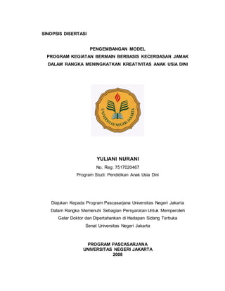 SINOPSIS DISERTASI
PENGEMBANGAN MODEL
PROGRAM KEGIATAN BERMAIN BERBASIS KECERDASAN JAMAK
DALAM RANGKA MENINGKATKAN KREATIVITAS ANAK USIA DINI
YULIANI NURANI
No. Reg: 7517020467
Program Studi: Pendidikan Anak Usia Dini
Diajukan Kepada Program Pascasarjana Universitas Negeri Jakarta
Dalam Rangka Memenuhi Sebagian Persyaratan Untuk Memperoleh
Gelar Doktor dan Dipertahankan di Hadapan Sidang Terbuka
Senat Universitas Negeri Jakarta
PROGRAM PASCASARJANA
UNIVERSITAS NEGERI JAKARTA
2008
 