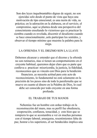 Son dos leyes inquebrantables dignas de seguir, no son
    ejercidas solo desde el punto de vista que haya una
  motivación de tipo emocional, es una razón de vida, su
 práctica; en la adoración en la alabanza, en el servicio, el
  compromiso, aquí se plantea desde una perspectiva del
 conocimiento enseñando lo victorioso que es practicar la
siembra cuando es revelada, discernir el desaliento cuando
  se hace emocionalmente ,solo participan los sentidos, y
 observar el tiempo mínimo que muestra la palabra para la
                           siega.

    LA OFRENDA Y EL DIEZMO SON LA LLAVE

 Debemos alcanzar y entender que el diezmo y la ofrenda
 no son rutinarios, mas si tienen un comportamiento en el
 creyente habitual, queremos dejar claro que es parte que
conlleva a practicar: misericordia, la justicia, la fidelidad,
 reconocemos que es vinculo con Dios para la bendición
      financiera ,se necesita actitud para este acto de
 reconocimiento, lo fundamental no está solamente en la
 precisión de los pesos sino de toda la parafernalia que se
 mueve en cuanto al dinero en la Palabra de Dios, lo cual
    debe ser conocido por todo creyente en una forma
                         profunda.

            EL TRABAJO DE TUS MANOS

     Nehemías fue un hombre con arduo trabajo en la
  reconstrucción del muro, mas su perfil fue obediencia,
   cooperación, confianza, tenacidad, y esto hizo que se
 rompiera lo que se acostumbra a ver en muchas personas
 con el tiempo laboral, amarguras, resentimientos falta de
paz, honrar a los superiores, el ser bendecidos implica una
 