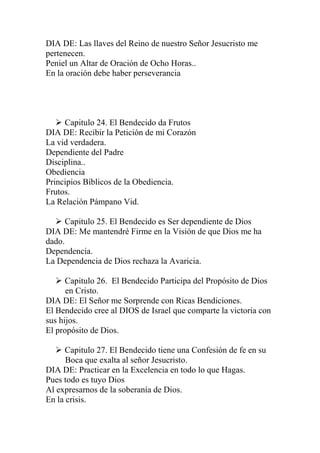 DIA DE: Las llaves del Reino de nuestro Señor Jesucristo me
pertenecen.
Peniel un Altar de Oración de Ocho Horas..
En la oración debe haber perseverancia




    Capitulo 24. El Bendecido da Frutos
DIA DE: Recibir la Petición de mi Corazón
La vid verdadera.
Dependiente del Padre
Disciplina..
Obediencia
Principios Bíblicos de la Obediencia.
Frutos.
La Relación Pámpano Vid.

   Capitulo 25. El Bendecido es Ser dependiente de Dios
DIA DE: Me mantendré Firme en la Visión de que Dios me ha
dado.
Dependencia.
La Dependencia de Dios rechaza la Avaricia.

    Capitulo 26. El Bendecido Participa del Propósito de Dios
      en Cristo.
DIA DE: El Señor me Sorprende con Ricas Bendiciones.
El Bendecido cree al DIOS de Israel que comparte la victoria con
sus hijos.
El propósito de Dios.

    Capitulo 27. El Bendecido tiene una Confesión de fe en su
      Boca que exalta al señor Jesucristo.
DIA DE: Practicar en la Excelencia en todo lo que Hagas.
Pues todo es tuyo Dios
Al expresarnos de la soberanía de Dios.
En la crisis.
 