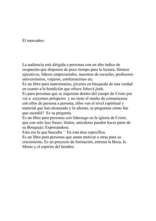 El mercadeo:




La audiencia está dirigida a personas con un alto índice de
ocupación que disponen de poco tiempo para la lectura, llámese
ejecutivos, líderes empresariales, maestros de escuelas, profesores
universitarios, viajeros, conferencistas etc.
Es un libro para matrimonios, jóvenes en búsqueda de una verdad
en cuanto a la bendición que ofrece Jehová jireh.
Es para personas que se inquietan dentro del cuerpo de Cristo por
ver a creyentes prósperos y no tiene el medio de comunicarse
con ellos de persona a persona, ellos ven el nivel espiritual y
material que han alcanzado y lo añoran, se preguntan cómo fue
que sucedió? Es su pregunta.
Es un libro para personas con liderazgo en la iglesia de Cristo,
que con solo leer frases, títulos, anécdotas pueden hacer parte de
su Bosquejo; Expresándose.
Esto era lo que buscaba ´´ En esta área específica.
Es un libro para personas que aman motivar a otras para su
crecimiento, Es un proyecto de formación, entrena la Boca, la
Mente y el espíritu del hombre.
 