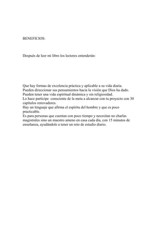 BENEFICIOS:



Después de leer mi libro los lectores entenderán:




Que hay formas de excelencia práctica y aplicable a su vida diaria.
Pueden direccionar sus pensamientos hacia la visión que Dios ha dado.
Pueden tener una vida espiritual dinámica y sin religiosidad.
Lo hace partícipe consciente de la meta a alcanzar con tu proyecto con 30
capítulos renovadores.
Hay un lenguaje que afirma el espíritu del hombre y que es poco
practicable.
Es para personas que cuentan con poco tiempo y necesitan no charlas
magistrales sino un maestro ameno en casa cada día, con 15 minutos de
enseñanza, ayudándole a tener un reto de estudio diario.
 