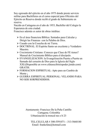 Soy egresado del ejército en el año 1975 donde preste servicio
militar para Bachilleres en el curso especial para Oficiales del
Ejército en Reserva donde recibí el grado de Subteniente en
reserva.
Nacido en Cartagena en el año de 1953, Bachiller del Colegio la
Esperanza de esta ciudad.
Francisco además es autor de obras inéditas:

   En el área financiera Bíblica: Sentados para Calcular y
    Dirigir las Finanzas con la Palabra de Dios.
   Casado con la Cosecha de mi Tierra.
   DOCTRINAL: El Espíritu Santo un excelente y Verdadero
    Maestro.
   Crecimiento Cristiano. Conoces que Clase de FE tienes?
    Manual de Crecimiento Bíblico para el discípulo.
   EVANGELIZACION: la Evangelización Puerta a Puerta un
    llamado del corazón de Dios para la Iglesia del Siglo
    XXI.(Disponible en www.efatarecibireispoder.jimdo.com)
    GRATIS.
   FORMACION ESPIRITUAL: Apto para un Cambio de
    Mente ¡
   GUERRA ESPIRITUAL PERSONAL: VELANDO PARA
    NO SER SORPRENDIDOS.




           Atentamente: Francisco De la Peña Cantillo
                     Cartagena. Colombia
               Urbanización la troncal mz e lt 23

                TEL.CELULAR # 300-5591071—313-5660180
                 Email: frankefata@hotmail.com
 