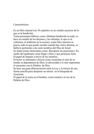 Características:

Es un libro manual con 30 capítulos en un estudio acucioso de lo
que es la bendición.
Toma personajes bíblicos como Abraham bendecido en todo, se
hace un estudio de los diezmos y las ofrendas, lo que es la
cobertura, el ambiente en la escasez, como Dios muestra su
gracia, todo lo que puede suceder cuando hay cielos abiertos, se
habla lo pertinente a los siete nombres del Dios de Israel.
Se tratan temas interesantes como: Recuperar las posesiones- En
medio del quebranto como llegar a Dios y que promesas tiene.
El papel de Satanás a través de las mentiras.
El lector se enfrentará a buscar como ensanchar el sitio de su
tienda; la dependencia de Dios, la adversidad y lo más importante
el encuentro con la Palabra de Dios.
Se hace una gran diferenciación entre la Ley y la Gracia de una
forma sencilla para despertar un interés en la búsqueda de
Jesucristo.
El papel de la ruina en el hombre, como tratarlo a la luz de la
Palabra de Dios.
 