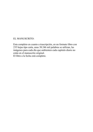 EL MANUSCRITO:

Esta completo en cuanto a trascripción, en un formato libro con
235 hojas tipo carta, unas 38.246 mil palabras se utilizan, las
imágenes para cada día que ambienten cada capitulo diario no
están en el manuscrito original.
El libro a la fecha está completo.
 