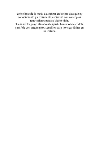 consciente de la meta a alcanzar en treinta días que es
  conocimiento y crecimiento espiritual con conceptos
            renovadores para su diario vivir.
Tiene un lenguaje afinado al espíritu humano haciéndole
sensible con argumentos sencillos para no crear fatiga en
                       su lectura.
 