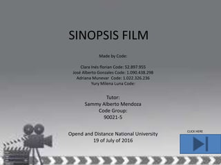 SINOPSIS FILM
Made by Code:
Clara Inés florian Code: 52.897.955
José Alberto Gonzales Code: 1.090.438.298
Adriana Munevar Code: 1.022.326.236
Yury Milena Luna Code: 9.308.202.630
Opend and Distance National University
19 of July of 2016
Tutor:
Sammy Alberto Mendoza
Code Group:
90021-5
CLICK HERE
 