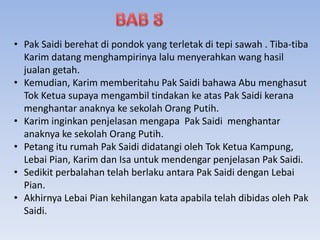 • Pak Saidi berehat di pondok yang terletak di tepi sawah . Tiba-tiba
Karim datang menghampirinya lalu menyerahkan wang hasil
jualan getah.
• Kemudian, Karim memberitahu Pak Saidi bahawa Abu menghasut
Tok Ketua supaya mengambil tindakan ke atas Pak Saidi kerana
menghantar anaknya ke sekolah Orang Putih.
• Karim inginkan penjelasan mengapa Pak Saidi menghantar
anaknya ke sekolah Orang Putih.
• Petang itu rumah Pak Saidi didatangi oleh Tok Ketua Kampung,
Lebai Pian, Karim dan Isa untuk mendengar penjelasan Pak Saidi.
• Sedikit perbalahan telah berlaku antara Pak Saidi dengan Lebai
Pian.
• Akhirnya Lebai Pian kehilangan kata apabila telah dibidas oleh Pak
Saidi.
 