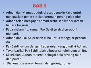 • Adnan dan Mamat duduk di atas pangkin kayu untuk
melepaskan penat setelah bermain perang olok-olok.
• Adnan telah mengajar Ahmad serba sedikit perkataan
bahasa Inggeris.
• Pada malam itu, rumah Pak Saidi telah dicerobohi
mencuri.
• Adnan dan Pak Saidi telah cuba untuk mengejar pencuri
itu.
• Pak Saidi kagum dengan keberanian yang dimiliki Adnan.
• Tayar basikal Pak Saidi telah dibocorkan oleh pencuri itu.
• Di sekolah, Adnan terkenal sebagai pelajar yang rajin
dan pintar.
• Dia amat disenangi teman dan guru-gurunya.
 