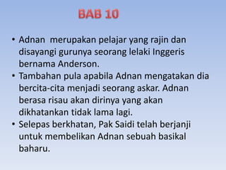• Adnan merupakan pelajar yang rajin dan
disayangi gurunya seorang lelaki Inggeris
bernama Anderson.
• Tambahan pula apabila Adnan mengatakan dia
bercita-cita menjadi seorang askar. Adnan
berasa risau akan dirinya yang akan
dikhatankan tidak lama lagi.
• Selepas berkhatan, Pak Saidi telah berjanji
untuk membelikan Adnan sebuah basikal
baharu.
 