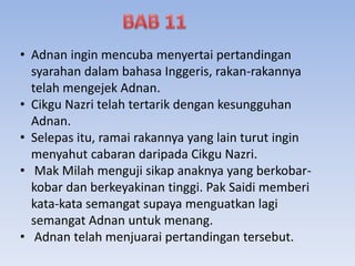 • Adnan ingin mencuba menyertai pertandingan
syarahan dalam bahasa Inggeris, rakan-rakannya
telah mengejek Adnan.
• Cikgu Nazri telah tertarik dengan kesungguhan
Adnan.
• Selepas itu, ramai rakannya yang lain turut ingin
menyahut cabaran daripada Cikgu Nazri.
• Mak Milah menguji sikap anaknya yang berkobar-
kobar dan berkeyakinan tinggi. Pak Saidi memberi
kata-kata semangat supaya menguatkan lagi
semangat Adnan untuk menang.
• Adnan telah menjuarai pertandingan tersebut.
 