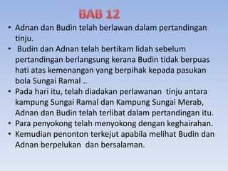 • Adnan dan Budin telah berlawan dalam pertandingan
tinju.
• Budin dan Adnan telah bertikam lidah sebelum
pertandingan berlangsung kerana Budin tidak berpuas
hati atas kemenangan yang berpihak kepada pasukan
bola Sungai Ramal ..
• Pada hari itu, telah diadakan perlawanan tinju antara
kampung Sungai Ramal dan Kampung Sungai Merab,
Adnan dan Budin telah terlibat dalam pertandingan itu.
• Para penyokong telah menyokong dengan keghairahan.
• Kemudian penonton terkejut apabila melihat Budin dan
Adnan berpelukan dan bersalaman.
 