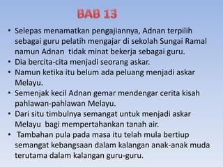 • Selepas menamatkan pengajiannya, Adnan terpilih
sebagai guru pelatih mengajar di sekolah Sungai Ramal
namun Adnan tidak minat bekerja sebagai guru.
• Dia bercita-cita menjadi seorang askar.
• Namun ketika itu belum ada peluang menjadi askar
Melayu.
• Semenjak kecil Adnan gemar mendengar cerita kisah
pahlawan-pahlawan Melayu.
• Dari situ timbulnya semangat untuk menjadi askar
Melayu bagi mempertahankan tanah air.
• Tambahan pula pada masa itu telah mula bertiup
semangat kebangsaan dalam kalangan anak-anak muda
terutama dalam kalangan guru-guru.
 
