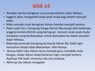 • Tersebar berita mengenai ura-ura penubuhan askar Melayu.
• Inggeris akan mengambil anak-anak muda bagi dilatih menjadi
askar.
• Maka semakin kuat keinginan Adnan hendak menjadi tentera.
• Pada suatu hari, Kampung Sungai Ramal dikunjungi oleh beberapa
anggota tentera British yang bertujuan mencari anak-anak muda
tempatan yang berkelayakan untuk diserapkan ke dalam pasukan
Askar Melayu.
• Beberapa pemuda kampung termasuk Adnan Bin Saidi ingin
memohon tetapi tidak dibenarkan oleh ibunya.
• Ibunya lebih suka Adnan terus menjadi guru mendidik anak
bangsa, tetapi Adnan tetap berkeras ingin menjadi tentera.
Ayahnya Pak Saidi, merestui cita-cita anaknya.
• Akhirnya ibu Adnan mengalah
 