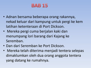 • Adnan bersama beberapa orang rakannya,
nekad keluar dari kampung untuk pergi ke kem
latihan ketenteraan di Port Dickson.
• Mereka pergi cuma berjalan kaki dan
menumpang lori barang dari Kajang ke
Seremban.
• Dan dari Seremban ke Port Dickson.
• Mereka telah diterima menjadi tentera selepas
dimaklumkan oleh dua orang anggota tentera
yang datang ke rumahnya.
 