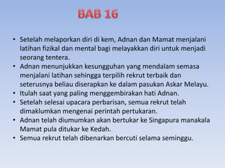 • Setelah melaporkan diri di kem, Adnan dan Mamat menjalani
latihan fizikal dan mental bagi melayakkan diri untuk menjadi
seorang tentera.
• Adnan menunjukkan kesungguhan yang mendalam semasa
menjalani latihan sehingga terpilih rekrut terbaik dan
seterusnya beliau diserapkan ke dalam pasukan Askar Melayu.
• Itulah saat yang paling menggembirakan hati Adnan.
• Setelah selesai upacara perbarisan, semua rekrut telah
dimaklumkan mengenai perintah pertukaran.
• Adnan telah diumumkan akan bertukar ke Singapura manakala
Mamat pula ditukar ke Kedah.
• Semua rekrut telah dibenarkan bercuti selama seminggu.
 