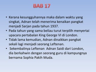 • Kerana kesungguhannya maka dalam waktu yang
singkat, Adnan telah menerima kenaikan pangkat
menjadi Sarjan pada tahun 1937.
• Pada tahun yang sama beliau turut terpilih menyertai
upacara pertabalan King George VI di London.
• Tidak lama kemudian, Adnan dinaikkan pangkat
sekali lagi menjadi seorang Leftenan.
• Sekembalinya Leftenan Adnan Saidi dari London,
dia berkahwin dengan seorang guru di kampungnya
bernama Sophia Pakih Muda.
 