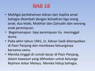 • Mahligai perkahwinan Adnan dan Sophia amat
bahagia ditambah dengan kehadiran tiga orang
anak; dua lelaki, Mokhtar dan Zainudin dan seorang
anak perempuan.
• Bagaimanapun bayi perempuan itu meninggal
dunia.
• Pada akhir tahun 1941, Lt. Adnan Saidi ditempatkan
di Pasir Panjang dan membawa keluarganya
bersama-sama.
• Mereka tinggal di rumah besar di Pasir Panjang,
dalam kawasan yang dikhaskan untuk keluarga
Rejimen Askar Melayu. Mereka hidup bahagia.
 