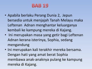 • Apabila berlaku Perang Dunia 2, Jepun
bersedia untuk menjajah Tanah Melayu maka
Leftenan Adnan menghantar keluarganya
kembali ke kampung mereka di Kajang.
• Ini merupakan masa yang getir bagi Leftenan
Adnan kerana isterinya, Sophia, sedang
mengandung
• Ini merupakan kali terakhir mereka bersama.
Dengan hati yang amat berat Sophia
membawa anak-anaknya pulang ke kampung
mereka di Kajang.
 