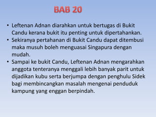 • Leftenan Adnan diarahkan untuk bertugas di Bukit
Candu kerana bukit itu penting untuk dipertahankan.
• Sekiranya pertahanan di Bukit Candu dapat ditembusi
maka musuh boleh menguasai Singapura dengan
mudah.
• Sampai ke bukit Candu, Leftenan Adnan mengarahkan
anggota tenteranya menggali lebih banyak parit untuk
dijadikan kubu serta berjumpa dengan penghulu Sidek
bagi membincangkan masalah mengenai penduduk
kampung yang enggan berpindah.
 