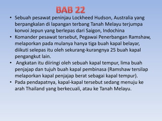 • Sebuah pesawat peninjau Lockheed Hudson, Australia yang
berpangkalan di lapangan terbang Tanah Melayu terjumpa
konvoi Jepun yang berlepas dari Saigon, Indochina
• Komander pesawat tersebut, Pegawai Penerbangan Ramshaw,
melaporkan pada mulanya hanya tiga buah kapal belayar,
diikuti selepas itu oleh sekurang-kurangnya 25 buah kapal
pengangkut lain.
• Angkatan itu diiringi oleh sebuah kapal tempur, lima buah
penjajap dan tujuh buah kapal pembinasa (Ramshaw tersilap
melaporkan kapal penjajap berat sebagai kapal tempur).
• Pada pendapatnya, kapal-kapal tersebut sedang menuju ke
arah Thailand yang berkecuali, atau ke Tanah Melayu.
 