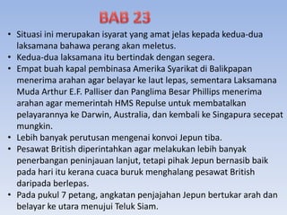 • Situasi ini merupakan isyarat yang amat jelas kepada kedua-dua
laksamana bahawa perang akan meletus.
• Kedua-dua laksamana itu bertindak dengan segera.
• Empat buah kapal pembinasa Amerika Syarikat di Balikpapan
menerima arahan agar belayar ke laut lepas, sementara Laksamana
Muda Arthur E.F. Palliser dan Panglima Besar Phillips menerima
arahan agar memerintah HMS Repulse untuk membatalkan
pelayarannya ke Darwin, Australia, dan kembali ke Singapura secepat
mungkin.
• Lebih banyak perutusan mengenai konvoi Jepun tiba.
• Pesawat British diperintahkan agar melakukan lebih banyak
penerbangan peninjauan lanjut, tetapi pihak Jepun bernasib baik
pada hari itu kerana cuaca buruk menghalang pesawat British
daripada berlepas.
• Pada pukul 7 petang, angkatan penjajahan Jepun bertukar arah dan
belayar ke utara menujui Teluk Siam.
 