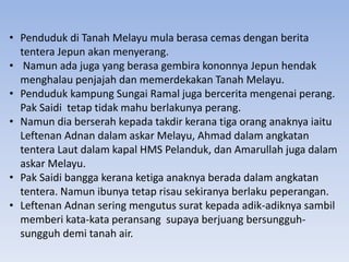 • Penduduk di Tanah Melayu mula berasa cemas dengan berita
tentera Jepun akan menyerang.
• Namun ada juga yang berasa gembira kononnya Jepun hendak
menghalau penjajah dan memerdekakan Tanah Melayu.
• Penduduk kampung Sungai Ramal juga bercerita mengenai perang.
Pak Saidi tetap tidak mahu berlakunya perang.
• Namun dia berserah kepada takdir kerana tiga orang anaknya iaitu
Leftenan Adnan dalam askar Melayu, Ahmad dalam angkatan
tentera Laut dalam kapal HMS Pelanduk, dan Amarullah juga dalam
askar Melayu.
• Pak Saidi bangga kerana ketiga anaknya berada dalam angkatan
tentera. Namun ibunya tetap risau sekiranya berlaku peperangan.
• Leftenan Adnan sering mengutus surat kepada adik-adiknya sambil
memberi kata-kata peransang supaya berjuang bersungguh-
sungguh demi tanah air.
 
