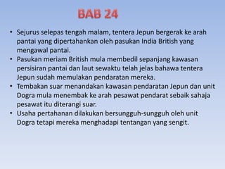 • Sejurus selepas tengah malam, tentera Jepun bergerak ke arah
pantai yang dipertahankan oleh pasukan India British yang
mengawal pantai.
• Pasukan meriam British mula membedil sepanjang kawasan
persisiran pantai dan laut sewaktu telah jelas bahawa tentera
Jepun sudah memulakan pendaratan mereka.
• Tembakan suar menandakan kawasan pendaratan Jepun dan unit
Dogra mula menembak ke arah pesawat pendarat sebaik sahaja
pesawat itu diterangi suar.
• Usaha pertahanan dilakukan bersungguh-sungguh oleh unit
Dogra tetapi mereka menghadapi tentangan yang sengit.
 